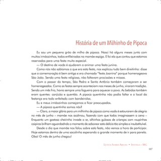 História de um Milhinho de Pipoca
     Eu sou um pequeno grão de milho de pipoca. Nasci há alguns meses junto com
muitos irmãozinhos, todos enfileiradas na mamãe espiga. E foi ela que contou que estamos
reservados para uma festa muito especial.
     — O destino de vocês é ajudarem a animar uma festa junina.
     Como nós não sabíamos o que era esta festa, nos explicou tudo bem direitinho: disse
que a comemoração é bem antiga e era chamada “festa Joanina” porque homenageava
São João. Sendo uma festa religiosa, não faltavam procissões e missas.
     Com o passar do tempo, São Pedro e Santo Antônio também começaram a ser
homenageados. Como as festas sempre aconteciam nos meses de junho, viraram tradição.
Sendo um mês frio, havia sempre uma fogueira para aquecer o povo. As bebidas também
eram quentes: canjicão e quentão. A pipoca quentinha não podia faltar e o local da
festança era todo enfeitado com bandeirolas.
     Eu e meus irmãozinhos começamos a ficar preocupados.
     — A pipoca quentinha somos nós?
     — Claro, a maior glória para um milhinho de pipoca como vocês é estourarem de alegria
no mês de junho – mamãe nos acalmou, fazendo com que todos imaginassem a cena –
Enquanto um gostoso cheirinho invade o ar, olhinhos gulosos de crianças com roupinhas
caipiras brilham aguardadndo o momento de saborear esta delícia tão simples e insubstituível.
     Desde o dia que mamãe nos falou sobre esta festa, não vemos a hora de participar.
Hoje estamos dentro de uma sacolinha esperando o grande momento de ir para panela.
Oba! O mês de junho chegou!

                                                          LETÍCIA SOARES ABELHA • IPATINGA – MG
                                                                                                  107
 