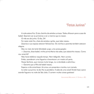 “Festas Juninas”
    A noite estava fria. O céu cheinho de estrelas curiosas. Todas olhavam para a casa de
Isabel. Queriam ser as primeiras a ver o menino que ia nascer.
    O mês era de junho. O dia, 24!
    Foi nesta noite fria, cheia de estrelas e grilos, que João nasceu.
    Zacarias e sua esposa estavam felicíssimos. Os vizinhos e parentes também estavam
alegras.
    Mas no meio de tanta felicidade surgiu uma preocupação:
    — Zacarias, disse Isabel, minha prima Maria não sabe, que Joãozinho nasceu. Como
vou avisá-lá?
    Não havia telefone naquele tempo. Nem telégrafo. Nem correio.
    Então, acenderam uma fogueira e levantaram um mastro ali perto.
    Nossa Senhora, que morava muito longe, viu a claridade e adivinhou:
    — Garanto que o filho de Isabel nasceu.
    Esperou o dia amanhecer. Arrumou uns presentes e montou num camelo.
    Ia visitar sua prima. Ia dar-lhe os parabéns. E sabe de uma coisa? Ainda hoje o povo
acende fogueira na noite de São João. E comem muitas coisas gostosas!

                                                        ALESSANDRA MALLMANN • ESTRELA – RS




                                                                                             109
 