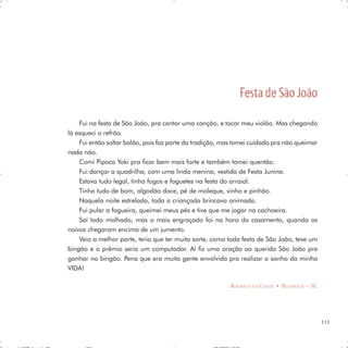 Festa de São João
    Fui na festa de São João, pra cantar uma canção, e tocar meu violão. Mas chegando
lá esqueci o refrão.
    Fui então soltar balão, pois faz parte da tradição, mas tomei cuidado pra não queimar
nada não.
    Comi Pipoca Yoki pra ficar bem mais forte e também tomei quentão.
    Fui dançar a quadrilha, com uma linda menina, vestida de Festa Junina.
    Estava tudo legal, tinha fogos e foguetes na festa do arraial.
    Tinha tudo de bom, algodão doce, pé de moleque, vinho e pinhão.
    Naquela noite estrelada, toda a criançada brincava animada.
    Fui pular a fogueira, queimei meus pés e tive que me jogar na cachoeira.
    Saí todo molhado, mas o mais engraçado foi na hora do casamento, quando os
noivos chegaram encima de um jumento.
    Veio a melhor parte, teria que ter muita sorte, como toda festa de São João, teve um
bingão e o prêmio seria um computador. Aí fiz uma oração ao querido São João pra
ganhar no bingão. Pena que era muita gente envolvida pra realizar o sonho da minha
VIDA!

                                                         RODRIGO DA COSTA • BLUMENAU – SC




                                                                                            111
 