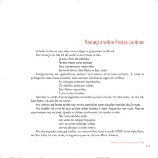 Redação sobre Festas Juninas
    A Festa Junina é uma das mais antigas e populares do Brasil.
    Ela começa no dia 13 de junho e dura todo o mês.
                       O céu cheio de estrelas
                       Parece trazer uma canção
                       Para comemorar neste mês
                       Santo Antônio, São Pedro e São João.
    Antigamente, os agricultores pediam aos santos uma boa colheita. E para se
protegerem dos maus espíritos, eles usavam bombas e fogos de artifício.
                       As crianças soltaram bombinhas
                       Os adultos soltaram rojões
                       São Pedro respondeu
                       Com muitos trovões.
    São três os santos homenageados nas festas juninas no dia 13, São João, no dia 24,
São Pedro, no dia 25 de junho.
    No interior, as festas ainda são muito parecidas com aquelas trazidas da Europa.
    Na cidade há uma lei que proíbe soltar balões e fazer fogueiras nas ruas. Mas as
quermesses nas escolas, igrejas e clubes continuam animando o mês.
                       Na noite de São João
                       em volta da alegre fogueira
                       com a turma tocando violão
                       vamos dançar a noite inteira.
    No céu-espada-buscape-balão; na mesa-milho, licor, cocada YOKI. Uma festa típica
de São João, lá fora onde, a fogueira queima chama Maria Helena.

                                                            DANIEL LISBOA • SALVADOR – BA
                                                                                            113
 