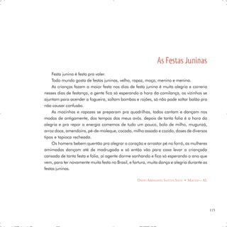 As Festas Juninas
     Festa junina é festa pra valer.
     Todo mundo gosta de festas juninas, velho, rapaz, moça, menino e menina.
     As crianças fazem a maior festa nos dias de festa junina é muita alegria e correria
nesses dias de festança, a gente fica só esperando a hora da comilança, os vizinhos se
ajuntam para acender a fogueira, soltam bombas e rojões, só não pode soltar balão pra
não causar confusão.
     As mocinhas e rapazes se preparam pra quadrilhas, todos cantam e dançam nos
modos de antigamente, dos tempos dos meus avós. depois de tanta folia é a hora da
alegria e pra repor a energia comemos de tudo um pouco, bolo de milho, mugunzá,
arroz doce, amendoins, pé-de-moleque, cocada, milho assado e cozido, doses de diversos
tipos e tapioca recheada.
     Os homens bebem quentão pra alegrar o coração e arrastar pé no forró, as mulheres
amimadas dançam até de madrugada e só então vão para casa levar a criançada
cansada de tanta festa e folia, aí agente dorme sonhando e fica só esperando o ano que
vem, para ter novamente muita festa no Brasil, e fartura, muita dança e alegria durante as
festas juninas.

                                                   DAVID ABRANAVEL SANTOS SILVA • MACEIÓ – AL




                                                                                                115
 