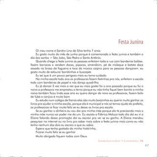 Festa Junina
     Oi meu nome é Sandro Lino da Silva tenho 7 anos
     Eu gosto muito do mês de junho porque é comemorada a festa junina e também o
dia dos santos = São João, São Pedro e Santo Antônio.
     Quando chega a festa junina as pessoas enfeitam toda a rua com bandeiras balões.
fazem barracas e vendem doces, pipocas, amendoim, pé de moleque e batata doce
assada na brasa da fogueira e toca da música caipira para as pessoas dançarem. eu
gosto muito de estourar bombinhas e buscapés
     Eu sei que é um pouco perigoso mais eu tomo cuidado.
     Na minha escola todo ano as professoras fazem festinhas pra nós, enfeitam a escola
toda com bandeiras de papel e nós dança quadrilha
     Eu já dancei 3 vez mais a vez que eu mais gostei foi o ano passado porque eu fui o
noivo a professora me emprestou o terno porque eu não tinha fiquei bem bonito a minha
noiva também ficou linda esse ano eu quero dançar de novo as professoras, fazem bolo
de fubá e canjica é muito bom
     Eu estudo num colégio de freiras elas são muito boazinhas eu queria muito ganhar os
livros pra ajudar a minha escola, porque ela é municipal e nós só temos ajuda do prefeito,
as professoras ia ficar muito feliz se eu desse os livros pra escola.
     Se eu ganhar o dinheiro eu vou dar pra minha mãe porque ela tá precisando mais a
minha mãe nunca vai poder me da um. Eu assisto a Fábrica Maluca todo dia daí eu vi a
Eliana falando dessa promoção daí eu escrevi pra ver se eu ganho. A Eliana mandou
pesquisar na internet ou no livro pra saber mais sobre a festa junina mais como eu não
tenho nenhum dos dois eu escrevi o que eu sabia.
     Espero que tenha gostado da minha histórinha,
     Ficarei muito feliz se eu ganhar
     Muito obrigado fiquem todos com Deus.
                                                      SANDRO LINO DA SILVA • LUPIONÓPOLIS – PR
                                                                                                 117
 