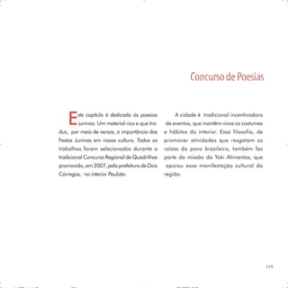 Concurso de Poesias


    E   ste capítulo é dedicado às poesias
        juninas. Um material rico e que tra-
duz, por meio de versos, a importância das
                                                   A cidade é tradicional incentivadora
                                               de eventos, que mantêm vivos os costumes
                                               e hábitos do interior. Essa filosofia, de
Festas Juninas em nossa cultura. Todos os      promover atividades que resgatam as
trabalhos foram selecionados durante o         raízes do povo brasileiro, também faz
tradicional Concurso Regional de Quadrilhas    parte da missão da Yoki Alimentos, que
promovido, em 2007, pela prefeitura de Dois    apoiou essa manifestação cultural da
Córregos, no interior Paulista.                região.




                                                                                           119
 