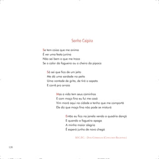 Sonho Caipira
      S e tem coisa que me anima
      É ver uma festa junina
      Não sei bem o que me troca
      Se o calor da fogueira ou o cheiro da pipoca

         S ó sei que fico de um jeito
         Me dá uma sardade no peito
         Uma vontade de grita, de tirá o sapato
         E corrê pro arraia

                Mas a vida tem seus caminhos
                E com moço fino eu fui me casá
                Vim morá aqui na cidade e tenho que me comportá
                Ele diz que moça fina não pode se misturá

                       E ntão eu fico na janela vendo a quadria dançá
                       E quando a fogueira apaga
                       A minha maior alegria
                       É esperá junho de novo chegá

                              M.C.P.C. - DOIS CÓRREGOS (CONCURSO REGIONAL)


120
 