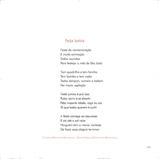 Festa Junina
               F esta de comemoração
               E muita animação
               Todos reunidos
               Para festejar o mês de São João

               T em quadrilha e tem família
               Tem bomba e tem rojão
               Todos dançam, comem e bebem
               Na maior agitação

               F esta junina é pra isso
               Pular, sorrir e se divertir
               Não importa idade, raça ou cor
               O que todos querem é curtir

               A festa começa ao escurecer
               E vai até o sol raiar
               Ninguém tem a menor vontade
               De fazer essa alegria terminar

LETHICIA MASSOLINI ROMAQUELI - DOIS CÓRREGOS(CONCURSO MUNICIPAL)


                                                                   121
 