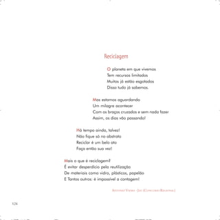 Reciclagem
                             O planeta em que vivemos
                             Tem recursos limitados
                             Muitos já estão esgotados
                             Disso tudo já sabemos.

                     M as estamos aguardando
                     Um milagre acontecer
                     Com os braços cruzados e sem nada fazer
                     Assim, os dias vão passando!

            H á tempo ainda, talvez!
            Não fique só no abstrato
            Reciclar é um belo ato
            Faça então sua vez!

      Mais o que é reciclagem?
      É evitar desperdício pela reutilização
      De materiais como vidro, plásticos, papelão
      E Tantos outros: é impossível a contagem!

                               ANTONIO VIEIRA - JAÚ (CONCURSO REGIONAL)


124
 