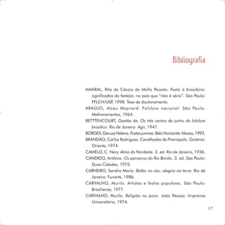 Bibliografia


AMARAL, Rita de Cássia de Mello Peixoto. Festa à brasileira:
   significados do festejar, no país que “não é sério”. São Paulo:
   FFLCH/USP 1998. Tese de doutoramento.
               ,
ARAÚJO, Alceu Maynard. Folclore nacional. São Paulo:
   Melhoramentos, 1964.
BETTTENCOURT, Gastão de. Os três santos de junho do folclore
   brasílico. Rio de Janeiro: Agir, 1947.
BORGES, Geruza Helena. Festas juninas. Belo Horizonte: Mazza, 1993.
BRANDÃO, Carlos Rodrigues. Cavalhadas de Pirenópolis. Goiânia:
   Oriente, 1974.
CAMELO, C. Nery. Alma do Nordeste. 3. ed. Rio de Janeiro, 1936.
CANDIDO, Antônio. Os parceiros do Rio Bonito. 3. ed. São Paulo:
   Duas Cidades, 1975.
CARNEIRO, Sandra Maria. Balão no céu, alegria na terra. Rio de
   Janeiro: Funarte, 1986.
CARVALHO, Murilo. Artistas e festas populares. São Paulo:
   Brasiliense, 1977.
CARVALHO, Murilo. Religião no povo. João Pessoa: Imprensa
   Universitária, 1974.
                                                                      127
 