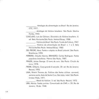 ___________. Antologia da alimentação no Brasil. Rio de Janeiro:
         CTC, 1977.
      __________. Antologia do folclore brasileiro. São Paulo: Martins
         Fontes, 1943.
      CASCUDO, Luís da Câmara. Dicionário do folclore brasileiro. 6.
         ed. Belo Horizonte/São Paulo: Itatiaia/Edusp, 1988.
      __________. Folclore do Brasil. São Paulo: Fundo de Cultura, 1967.
      __________. História da alimentação do Brasil. v. 1 e 2. Belo
         Horizonte/São Paulo: Itatiaia/Edusp, 1983.
      DEL PRIORE, Mary. Festas e utopias no Brasil colonial. São Paulo:
         Brasiliense, 1994.
      FERREIRA, Claudia Garcia; BRANDÃO, Carlos Rodrigues. Festas
         populares brasileiras. Prêmio São Paulo, 1987.
      FRAZER, James George. O ramo de ouro. São Paulo: Círculo do
         Livro, 1978.
      FREIRE, Gilberto. Casa-grande & senzala. 30. ed. Rio de Janeiro:
         Record, 1995.
      LIMA, Rossini Tavares de. Folclore das festas cíclicas: carnaval,
         semana santa, festa de Santa Cruz, São João, natal. São Paulo:
         Irmãos Vitale, 1971.
      __________. Abecê do folclore. 5. ed. São Paulo: Record, 1972.
      LIRA, Marisa. Festas juninas. Comunicado da CNFL n. 29, Rio de
         Janeiro, 18 abr. 1948.

128
 