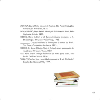 MONICA, Laura Della. Manual de folclore. São Paulo: Produções
   Audiovisuais Brasileiras, 1976.
MORAES FILHO, Melo. Festas e tradições populares do Brasil. Belo
   Horizonte: Itatiaia, 1979.
RIBEIRO, Darcy (editor) et al. Suma etnológica brasileira. v. 1.
   Etnobiologia. Petrópolis: Vozes/Finep, 1986.
__________. O povo brasileiro: a formação e o sentido do Brasil.
   São Paulo: Companhia das Letras, 1995.
RIBEIRO JR., Jorge Cláudio Noel. A festa do povo: pedagogia de
   resistência. Petrópolis: Vozes, 1982.
VAZ, Yara Jardim. Danças folclóricas de todos para todos. São
   Paulo: Gráfica Carioca, 1956.
WAGLEY, Charles. Uma comunidade amazônica. 2. ed. São Paulo/
   Brasília: Ed. Nacional/INL, 1977.




                                                                   129
 