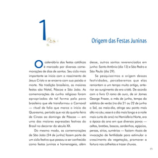 1                                         Origem das Festas Juninas


   O         calendário das festas católicas
            é marcado por diversas come-
morações de dias de santos. Seu ciclo mais
                                               desse, outros santos reverenciados em
                                               junho: Santo Antônio (dia 13) e São Pedro e
                                               São Paulo (dia 29).
importante se inicia com o nascimento de            Se pesquisarmos a origem dessas
Jesus Cristo e se encerra com sua paixão e     festividades, perceberemos que elas
morte. Na tradição brasileira, as maiores      remontam a um tempo muito antigo, ante-
festas são Natal, Páscoa e São João. As        rior ao surgimento da era cristã. De acordo
comemorações de cunho religioso foram          com o livro O ramo de ouro, de sir James
apropriadas de tal forma pelo povo             George Frazer, o mês de junho, tempo do
brasileiro que ele transformou o Carnaval      solstício de verão (no dia 21 ou 22 de junho
— ritual de folia que marca o início da        o Sol, ao meio-dia, atinge seu ponto mais
Quaresma, período que vai da quarta-feira      alto no céu; esse é o dia mais longo e a noite
de Cinzas ao domingo de Páscoa — em            mais curta do ano) no Hemisfério Norte, era
uma das maiores expressões festivas do         a época do ano em que diversos povos —
Brasil no decorrer do século XX.               celtas, bretões, bascos, sardenhos, egípcios,
    Do mesmo modo, as comemorações             persas, sírios, sumérios — faziam rituais de
de São João (24 de junho) fazem parte de       invocação de fertilidade para estimular o
um ciclo festivo que passou a ser conhecido    crescimento da vegetação, promover a
como festas juninas e homenageia, além         fartura nas colheitas e trazer chuvas.
                                                                                                15
 