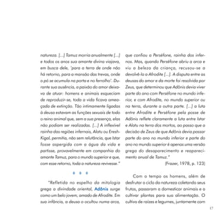 natureza. [...] Tamuz morria anualmente [...]    que confiou a Perséfone, rainha dos infer-
e todos os anos sua amante divina viajava,       nos. Mas, quando Perséfone abriu a arca e
em busca dele, ‘para a terra de onde não         viu a beleza da criança, recusou-se a
há retorno, para a mansão das trevas, onde       devolvê-la a Afrodite [...]. A disputa entre as
o pó se acumula na porta e no ferrolho’. Du-     deusas do amor e da morte foi resolvida por
rante sua ausência, a paixão do amor deixa-      Zeus, que determinou que Adônis devia viver
va de atuar: homens e animais esqueciam          parte do ano com Perséfone no mundo infe-
de reproduzir-se, toda a vida ficava amea-       rior, e com Afrodite, no mundo superior ou
çada de extinção. Tão intimamente ligadas        na terra, durante a outra parte. [...] a luta
à deusa estavam as funções sexuais de todo       entre Afrodite e Perséfone pela posse de
o reino animal que, sem a sua presença, elas     Adônis reflete claramente a luta entre Istar
não podiam ser realizadas. [...] A inflexível    e Alatu na terra dos mortos, ao passo que a
rainha das regiões infernais, Alatu ou Eresh-    decisão de Zeus de que Adônis devia passar
Kigal, permitia, não sem relutância, que Istar   parte do ano no mundo inferior e parte do
fosse aspergida com a água da vida e             ano no mundo superior é apenas uma versão
partisse, provavelmente em companhia do          grega do desaparecimento e reapareci-
amante Tamuz, para o mundo superior e que,       mento anual de Tamuz.”
com esse retorno, toda a natureza revivesse.”                           (Frazer, 1978, p. 123)

                                                      Com o tempo os homens, além de
    “Refletida no espelho da mitologia           desfrutar o ciclo da natureza coletando seus
grega a divindade oriental, Adônis surge         frutos, passaram a domesticar animais e a
como um belo jovem, amado de Afrodite. Em        cultivar plantas para sua alimentação. O
sua infância, a deusa o ocultou numa arca,       cultivo de raízes e legumes, juntamente com
                                                                                                   17
 