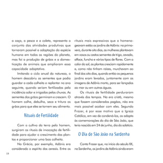 a caça, a pesca e a coleta, representa o        rituais mais expressivos que o homena-
     conjunto das atividades produtivas que          geavam estão os jardins de Adônis: na prima-
     tornaram possível a adaptação da espécie        vera, durante oito dias, as mulheres plantavam
     humana em todas as regiões do planeta,          em vasos ou cestos sementes de trigo, cevada,
     mas foi a produção de grãos e a domes-          alface, funcho e vários tipos de flores. Com o
     ticação de animais que ampliaram essa           calor do sol, as plantas cresciam rapidamente
     capacidade adaptativa.                          e, como não tinham raízes, murchavam ao
          Imitando o ciclo anual da natureza, o      final dos oito dias, quando então os pequenos
     homem descobriu as sementes que podia           jardins eram levados, juntamente com as
     guardar a cada colheita e replantar no ano      imagens de Adônis morto, para ser lançados
     seguinte, quando seriam fertilizadas pela       ao mar ou em outras águas.
     incidência solar e irrigadas pelas chuvas. As        Os rituais de fertilidade perduraram
     sementes dos grãos germinam e crescem. O        através dos tempos. Na era cristã, mesmo
     homem colhe, debulha, seca e tritura os         que fossem considerados pagãos, não era
     grãos para que eles se tornem seu alimento.     mais possível acabar com eles. Segundo
                                                     Frazer, é por esse motivo que a Igreja
              Rituais de Fertilidade                 Católica, em vez de condená-los, os adapta
                                                     às comemorações do dia de São João, que
         Com o cultivo da terra pelo homem,          teria nascido em 24 de junho, dia do solstício.
     surgiram os rituais de invocação de fertili-
     dade para ajudar o crescimento das plan-           O Dia de São João na Sardenha
     tas e proporcionar uma boa colheita.
         Na Grécia, por exemplo, Adônis era              Conta Frazer que, no início do século XX,
     considerado o espírito dos cereais. Entre os    na Sardenha, os jardins de Adônis ainda eram
18
 