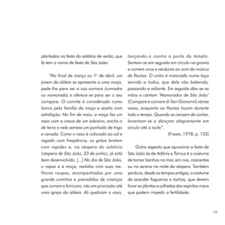 plantados na festa do solstício de verão, que   lançando-o contra a porta do templo.
lá tem o nome de festa de São João:             Sentam-se em seguida em círculo na grama
                                                e comem ovos e verduras ao som da música
     “No final de março ou 1o de abril, um      de flautas. O vinho é misturado numa taça
jovem da aldeia se apresenta a uma moça,        servida a todos, que dela vão bebendo,
pede-lhe para ser a sua comare (comadre         passando-a adiante. Em seguida dão-se as
ou namorada) e oferece-se para ser o seu        mãos e cantam ‘Namorados de São João’
compare. O convite é considerado como           (Compare e comare di San Giovanni) várias
honra pela família da moça e aceito com         vezes, enquanto as flautas tocam durante
satisfação. No fim de maio, a moça faz um       todo o tempo. Quando se cansam de cantar,
vaso com a casca de um sobreiro, enche-o        levantam-se e dançam alegremente em
de terra e nele semeia um punhado de trigo      círculo até a noite”.
e cevada. Como o vaso é colocado ao sol e                             (Frazer, 1978, p. 133)
regado com freqüência, os grãos brotam
com rapidez e, na véspera do solstício               Outro aspecto que aproxima a festa de
(véspera de São João, 23 de junho), já está     São João às de Adônis e Tamuz é o costume
bem desenvolvido. [...] No dia de São João,     de tomar banhos no mar, em rios, nascentes
o rapaz e a moça, vestidos com suas me-         ou no sereno na noite da véspera. Também
lhores roupas, acompanhados por uma             perdura, desde os tempos antigos, o costume
grande comitiva e precedidos de crianças        de acender fogueiras e tochas, que devem
que correm e brincam, vão em procissão até      livrar as plantas e colheitas dos espíritos maus
uma igreja da aldeia. Ali quebram o vaso,       que podem impedir a fertilidade.



                                                                                                   19
 
