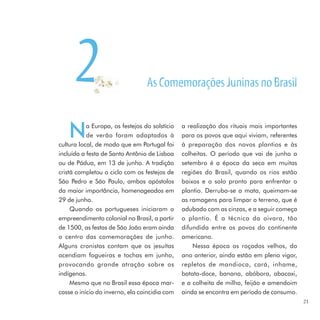 2                           As Comemorações Juninas no Brasil


    N      a Europa, os festejos do solstício
           de verão foram adaptados à
cultura local, de modo que em Portugal foi
                                                a realização dos rituais mais importantes
                                                para os povos que aqui viviam, referentes
                                                à preparação dos novos plantios e às
incluída a festa de Santo Antônio de Lisboa     colheitas. O período que vai de junho a
ou de Pádua, em 13 de junho. A tradição         setembro é a época da seca em muitas
cristã completou o ciclo com os festejos de     regiões do Brasil, quando os rios estão
São Pedro e São Paulo, ambos apóstolos          baixos e o solo pronto para enfrentar o
da maior importância, homenageados em           plantio. Derruba-se a mata, queimam-se
29 de junho.                                    as ramagens para limpar o terreno, que é
     Quando os portugueses iniciaram o          adubado com as cinzas, e a seguir começa
empreendimento colonial no Brasil, a partir     o plantio. É a técnica da oivara, tão
de 1500, as festas de São João eram ainda       difundida entre os povos do continente
o centro das comemorações de junho.             americano.
Alguns cronistas contam que os jesuítas             Nessa época os roçados velhos, do
acendiam fogueiras e tochas em junho,           ano anterior, ainda estão em pleno vigor,
provocando grande atração sobre os              repletos de mandioca, cará, inhame,
indígenas.                                      batata-doce, banana, abóbora, abacaxi,
     Mesmo que no Brasil essa época mar-        e a colheita de milho, feijão e amendoim
casse o início do inverno, ela coincidia com    ainda se encontra em período de consumo.
                                                                                            21
 