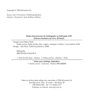 Copyright © YOKI Alimentos S.A.

    EDIÇÃO, CAPA E FOTOGRAFIAS: Publishing Solutions
    IMPRESSÃO E ACABAMENTO: Ipsis Gráfica e Editora




                              Dados Internacionais de Catalogação na Publicação (CIP)
                                       (Câmara Brasileira do Livro, SP Brasil)
                                                                      ,

             Rangel, Lúcia Helena Vitalli
                Festas juninas, festas de São João: origens, tradições e história / Lúcia Helena Vitalli
             Rangel. – São Paulo: Publishing Solutions, 2008.

                 Bibliografia.
                 ISBN 978-85-61653-00-2

                 1. Festa de São João – História 2. Festas juninas – História. I. Título.

                                         Índice para catálogo sistemático:
                                 1. Festas juninas : Costumes : História 394.268209




                        Todos os direitos desta edição são reservados à YOKI Alimentos S.A.
                                  Rua Paes Leme, 524 – 4º andar – São Paulo, SP
                                       CEP 05424-904 Tel.: (11) 4346-4177
                                       Endereço na Internet: www.yoki.com.br
4
 