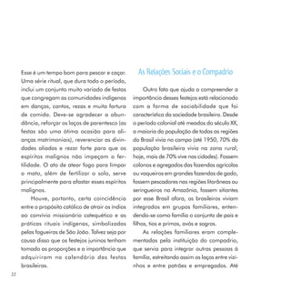 Esse é um tempo bom para pescar e caçar.           As Relações Sociais e o Compadrio
     Uma série ritual, que dura todo o período,
     inclui um conjunto muito variado de festas            Outro fato que ajuda a compreender a
     que congregam as comunidades indígenas           importância desses festejos está relacionado
     em danças, cantos, rezas e muita fartura         com a forma de sociabilidade que foi
     de comida. Deve-se agradecer a abun-             característica da sociedade brasileira. Desde
     dância, reforçar os laços de parentesco (as      o período colonial até meados do século XX,
     festas são uma ótima ocasião para ali-           a maioria da população de todas as regiões
     anças matrimoniais), reverenciar as divin-       do Brasil vivia no campo (até 1950, 70% da
     dades aliadas e rezar forte para que os          população brasileira vivia na zona rural;
     espíritos malignos não impeçam a fer-            hoje, mais de 70% vive nas cidades). Fossem
     tilidade. O ato de atear fogo para limpar        colonos e agregados das fazendas agrícolas
     o mato, além de fertilizar o solo, serve         ou vaqueiros em grandes fazendas de gado,
     principalmente para afastar esses espíritos      fossem pescadores nas regiões litorâneas ou
     malignos.                                        seringueiros na Amazônia, fossem sitiantes
          Houve, portanto, certa coincidência         por esse Brasil afora, os brasileiros viviam
     entre o propósito católico de atrair os índios   integrados em grupos familiares, enten-
     ao convívio missionário catequético e as         dendo-se como família o conjunto de pais e
     práticas rituais indígenas, simbolizadas         filhos, tios e primos, avós e sogros.
     pelas fogueiras de São João. Talvez seja por          As relações familiares eram comple-
     causa disso que os festejos juninos tenham       mentadas pela instituição do compadrio,
     tomado as proporções e a importância que         que servia para integrar outras pessoas à
     adquiriram no calendário das festas              família, estreitando assim os laços entre vizi-
     brasileiras.                                     nhos e entre patrões e empregados. Até
22
 