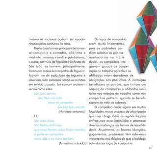 mesmo os escravos podiam ser apadri-               Os laços de compadrio
nhados pelos senhores de terra.                eram muito importantes,
    Havia duas formas principais de tornar-    pois os padrinhos po-
se compadre e comadre, padrinho e              diam substituir os pais na
madrinha: uma era, e ainda é, pelo batismo;    ausência ou na morte
a outra, por meio da fogueira. Nas festas de   destes, os compadres inte-
São João, os homens, principalmente,           gravam grupos de coope-
formavam duplas de compadres de fogueira:      ração no trabalho agrícola e os
ficavam um de cada lado da fogueira e          afilhados eram devedores de
deveriam pular as brasas dando-se as mãos      obrigações aos padrinhos. A instituição
em sentido cruzado. Era comum recitarem        beneficiava os patrões, que tinham um
versos como estes:                             séquito de compadres e afilhados leais
    São João dormiu,                           tanto nas relações de trabalho como nas
        São Pedro acordô,                      campanhas políticas, quando se benefi-
               vamo sê cumpadre                ciavam do voto de cabresto.
                      que São João mandô.          O compadrio ainda vigora em muitas
                       (Nordeste sertanejo)    localidades, mas o processo de urbanização
    Ou:                                        que hoje atinge todas as regiões do país
    São João disse,                            enfraquece essa instituição e promove
    São Pedro confirmou,                       diversas mudanças nas formas de sociabili-
    que nosso Senhor Jesus Cristo mandou       dade. Atualmente, os favores (doações,
    a gente ser compadre                       pagamentos, promessas) têm sido mais
    nesta vida e na outra também.              importantes nas eleições do que a lealdade
                       (Amazônia cabocla)      advinda dos laços de compadrio.
                                                                                            23
 