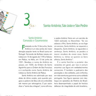 3                        Santo Antônio, São João e São Pedro


         Santo Antônio:                       o padre Antônio Vieira em um sermão de
     Camarada e Casamenteiro                  1663 realizado no Maranhão: “Se vos
                                              adoece o filho, Santo Antônio; se vos foge


   F     estejado no dia 13 de junho, Santo
         Antônio é um dos santos de maior
devoção popular tanto no Brasil como em
                                              um escravo, Santo Antônio; se requereis o
                                              despacho, Santo Antônio; se aguardais a
                                              sentença, Santo Antônio; se perdeis a
Portugal. Fernando de Bulhões nasceu em       menor miudeza de vossa casa, Santo
Lisboa em 15 de agosto de 1195 e faleceu      Antônio; e, talvez se quereis os bens
em Pádua, na Itália, em 13 de junho de        alheios, Santo Antônio”.
1231. Recebeu o nome de Antônio ao                 É o santo familiar e protetor dos
passar, em 1220, da Ordem de Santo            varejistas em geral, por isso é comum
Agostinho para a Ordem de São Francisco       encontrar sua figura em estabelecimentos
e é conhecido como Santo Antônio de           comerciais. É também o padroeiro das
Lisboa ou Santo Antônio de Pádua.             povoações e dos soldados, pois enfrentou
    Santo Antônio era admirado por seus       em vida aventuras guerreiras como soldado
dotes de ótimo orador, pois quando pre-       português. Sua figura aparece com des-
gava a palavra de Deus ela era entendida      taque em episódios da História do Brasil:
até mesmo por estrangeiros. É por assim       teria desempenhado o papel de heróico
dizer o “santo dos milagres”, como afirmou    defensor da integridade do solo brasileiro,
                                                                                            27
 