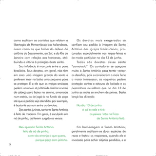 como explicam os cronistas que relatam a             Os devotos mais exagerados só
     libertação de Pernambuco dos holandeses,         confiam seu pedido à imagem do Santo
     assim como os que falam da defesa da             Antônio das igrejas franciscanas, pro-
     colônia do Sacramento, ao Sul, e do Rio de       curadas especialmente nas terças-feiras e
     Janeiro com relação aos franceses, atri-         de modo particular no dia 13 de junho.
     buindo a vitória à proteção deste santo.             Todos são devotos desse santo
          Sua influência é marcante entre o povo      “camarada”. Os cantadores se apegam
     brasileiro. Seus devotos, em geral, não têm      muito a Santo Antônio para tentar vencer
     em casa uma imagem grande do santo e             os desafios, pois o consideram o mais fiel e
     preferem levar no bolso uma pequena para         o maior intercessor; os vaqueiros pedem
     se proteger. É a ele que as moças ansiosas       proteção contra o estouro da boiada e os
     pedem um noivo. A prática de colocar o santo     pescadores acreditam que no dia 13 de
     de cabeça para baixo no sereno, amarrada         junho as redes se enchem de peixes. Basta
     num esteio, ou de jogá-lo no fundo do poço       lançá-las dizendo:
     até que o pedido seja atendido, por exemplo,
     é bastante comum entre os devotos.                   No dia 13 de junho
          Dos santos juninos, somente Santo Antônio           é pô a rede e tirá:
     é feito de madeira. Em geral, é esculpido em                  os peixes ’stão na fiúza
     nó de pinho, daí terem surgido os versos:                           de Santo Antônio falá.

         Meu querido Santo Antônio                        Em homenagem a Santo Antônio,
           feito de nó de pinho,                      geralmente realizam-se duas espécies de
                com vós arranjo o que quero,          rezas e festas: os responsos, quando ele é
                     porque peço com jeitinho.        invocado para achar objetos perdidos, e a
28
 