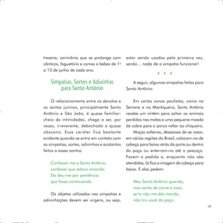 trezena, cerimônia que se prolonga com        estar sendo usados pela primeira vez,
cânticos, foguetório e comes e bebes de 1o    senão… nada de a simpatia funcionar!
a 13 de junho de cada ano.

    Simpatias, Sortes e Adivinhas                A seguir, algumas simpatias feitas para
        para Santo Antônio                    Santo Antônio:

     O relacionamento entre os devotos e          Em certas zonas paulistas, como na
os santos juninos, principalmente Santo       Serrana e na Mantiqueira, Santo Antônio
Antônio e São João, é quase familiar:         recebe um vintém para achar os animais
cheio de intimidades, chega a ser, por        perdidos nas matas e uma pequena moeda
vezes, irreverente, debochado e quase         de cobre para o porco voltar ao chiqueiro.
obsceno. Esse caráter fica bastante               Moças solteiras, desejosas de se casar,
evidente quando se entra em contato com       em várias regiões do Brasil, colocam-no de
as simpatias, sortes, adivinhas e acalantos   cabeça para baixo atrás da porta ou dentro
feitos a esses santos:                        do poço ou enterram-no até o pescoço.
                                              Fazem o pedido e, enquanto não são
    Confessei-me a Santo Antônio,             atendidas, lá fica a imagem de cabeça para
    confessei que estava amando.              baixo. E elas pedem:
    Ele deu-me por penitência
    que fosse continuando.                        Meu Santo Antônio querido,
                                                  meu santo de carne e osso,
    Os objetos utilizados nas simpatias e         se tu não me dás marido,
adivinhações devem ser virgens, ou seja,          não tiro você do poço.
                                                                                            29
 
