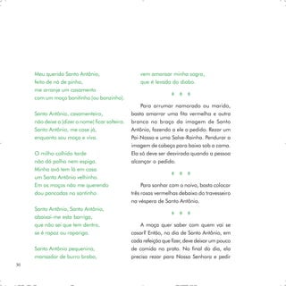 Meu querido Santo Antônio,                       vem amansar minha sogra,
     feito de nó de pinho,                            que é levada do diabo.
     me arranje um casamento
     com um moço bonitinho (ou bonzinho).
                                                      Para arrumar namorado ou marido,
     Santo Antônio, casamenteiro,                 basta amarrar uma fita vermelha e outra
     não deixe a (dizer o nome) ficar solteira.   branca no braço da imagem de Santo
     Santo Antônio, me case já,                   Antônio, fazendo a ele o pedido. Rezar um
     enquanto sou moça e viva.                    Pai-Nosso e uma Salve-Rainha. Pendurar a
                                                  imagem de cabeça para baixo sob a cama.
     O milho colhido tarde                        Ela só deve ser desvirada quando a pessoa
     não dá palha nem espiga.                     alcançar o pedido.
     Minha avó tem lá em casa
     um Santo Antônio velhinho.
     Em os moços não me querendo                       Para sonhar com o noivo, basta colocar
     dou pancadas no santinho.                    três rosas vermelhas debaixo do travesseiro
                                                  na véspera de Santo Antônio.
     Santo Antônio, Santo Antônio,
     abaixai-me esta barriga,
     que não sei que tem dentro,                      A moça quer saber com quem vai se
     se é rapaz ou rapariga.                      casar? Então, no dia de Santo Antônio, em
                                                  cada refeição que fizer, deve deixar um pouco
     Santo Antônio pequenino,                     de comida no prato. No final do dia, ela
     mansador de burro brabo,                     precisa rezar para Nossa Senhora e pedir
30
 