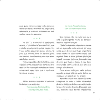 para que o homem amado venha comer os                     no meio, Nossa Senhora,
restos que deixou durante o dia. Depois é só             com seu raminho na mão.
adormecer, e o amado aparecerá em seus
sonhos comendo a comida.
                                                    Se o noivado não vai muito bem ou se
                                               está se prolongando muito, as donzelas
    No dia 13, é comum ir à igreja para        rezam a seguinte oração:
receber o “pãozinho de Santo Antônio”, que          “Padre Santo Antônio dos cativos, vós que
é dado gratuitamente pelos frades. Em          sois um amarrador certo, amarrai, por vosso
troca, os fiéis costumam deixar ofertas. O     amor, quem de mim quer fugir, empenhai o
pão, que é bento, deve ser deixado junto       vosso hábito e o vosso santo cordão com
aos demais mantimentos para que estes          algemas fortes e duros grilhões que façam
não faltem jamais.                             impedir os passos de (nome do amado), que
    Feito um pedido a Santo Antônio, caso      de mim quer fugir, e fazei, ó meu bem-
a pessoa tenha pressa em ser atendida, deve    aventurado Santo Antônio, que ele case
rezar um Pai-Nosso pela metade que o santo     comigo sem demora!
a atenderá logo, para que o suplicante              Pelos vossos milagres; pela palavra
termine a oração.                              quando a Jesus faláveis; pela defesa do
                                               vosso pai, um pedido eis-me a fazer.
                                                    Abrandai a ira do mar; o sopro do vento;
   Santo Antônio também é bastante             o negrume da noite; a chama abrasadora
lembrado nos acalantos:                        do sol; a frialdade da lua; a voracidade das
        Numa ponta, Santo Antônio,             feras; o horror dos desertos. Depois de tudo
          noutra ponta, São João,              isso, abrandai o que de mais empedernido
                                                                                                31
 