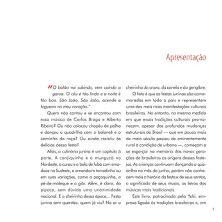 Apresentação


   “   O balão vai subindo, vem caindo a
       garoa. O céu é tão lindo e a noite é
                                                cheirinho do cravo, da canela e do gengibre.
                                                    O fato é que as festas juninas são come-
tão boa. São João, São João, acende a           moradas em todo o país e representam
fogueira no meu coração.”                       uma das mais ricas manifestações culturais
    Quem não cantou e se encantou com           brasileiras. No entanto, na mesma medida
essa música de Carlos Braga e Alberto           em que essas tradições culturais perma-
Ribeiro? Ou não colocou chapéu de palha         necem, apesar das profundas mudanças
e dançou a quadrilha com o balancê e o          estruturais do Brasil — que em pouco mais
caminho da roça? Ou ainda resistiu às           de meio século passou de eminentemente
delícias dessa festa?                           rural à condição de urbano —, começam a
    Aliás, a culinária junina é um capítulo à   se esgarçar na memória das novas gera-
parte. A canjiquinha e o munguzá no             ções de brasileiros as origens desses feste-
Nordeste, o curau e o bolo de fubá com erva-    jos. As crianças continuam dançando a qua-
doce no Sudeste, o amendoim torradinho ou       drilha no mês de junho, porém não conhe-
em suas variações, como a paçoquinha, o         cem mais a história da festa e de seus santos,
pé-de-moleque e o gibi. Além, é claro, da       o significado de seus rituais, as letras das
pipoca, sem dúvida uma unanimidade              músicas mais tradicionais.
nacional. E o cheirinho dessa época... Festa        Este livro, patrocinado pela Yoki, em-
junina sem quentão, quem já viu? No ar o        presa ligada às tradições brasileiras e, em
                                                                                                 5
 