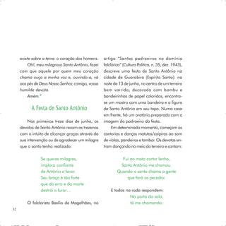 existe sobre a terra: o coração dos homens.   artigo “Santos padroeiros no domínio
         Oh!, meu milagroso Santo Antônio, fazei   folclórico” (Cultura Política, n. 35, dez. 1943),
     com que aquele por quem meu coração           descreve uma festa de Santo Antônio na
     chama ouça a minha voz e, ouvindo-a, vá       cidade de Guarabira (Espírito Santo): na
     aos pés de Deus Nosso Senhor, comigo, vossa   noite de 13 de junho, no centro de um terreiro
     humilde devota.                               bem varrido, decorado com bambu e
         Amém.” ”                                  bandeirinhas de papel coloridas, encontra-
                                                   se um mastro com uma bandeira e a figura
           A Festa de Santo Antônio                de Santo Antônio em seu topo. Numa casa
                                                   em frente, há um oratório preparado com a
         Nos primeiros treze dias de junho, os     imagem do padroeiro da festa.
     devotos de Santo Antônio rezam as trezenas         Em determinado momento, começam as
     com o intuito de alcançar graças através da   cantorias e danças matutas/caipiras ao som
     sua intervenção ou de agradecer um milagre    de violas, pandeiros e tambor. Os devotos en-
     que o santo tenha realizado:                  tram dançando no meio do terreiro e cantam:

                Se queres milagres,                          Fui ao mato cortar lenha,
                implora confiante                           Santo Antônio me chamou.
                de Antônio o favor.                        Quando o santo chama a gente
                Seu braço é tão forte                          que fará os pecador.
                que do erro e da morte
                destrói o furor…                       E todos na roda respondem:
                                                                 Na porta da sala,
         O folclorista Basílio de Magalhães, no                  tá me chamando.
32
 