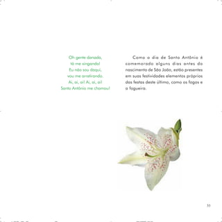 Oh gente danada,              Como o dia de Santo Antônio é
     tá me xingando!          comemorado alguns dias antes do
    Eu não sou daqui,         nascimento de São João, estão presentes
   vou me arretirando.        em suas festividades elementos próprios
    Ai, ai, ai! Ai, ai, ai!   das festas deste último, como os fogos e
Santo Antônio me chamou!      a fogueira.




                                                                         33
 