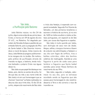 São João,                        e início dos festejos, é esperado com es-
          a Purificação pelo Batismo                pecial ansiedade. Segundo Frei Vicente do
                                                    Salvador, um dos primeiros brasileiros a
         João Batista nasceu no dia 24 de           escrever a história de sua terra, já no ano
     junho, alguns anos antes de seu primo Jesus    de 1603 os índios acudiam a todos os fes-
     Cristo, e morreu em 29 de agosto do ano        tejos portugueses, em especial os de São
     31 d.C., na Palestina. Foi degolado por        João, por causa das fogueiras e capelas.
     ordem de Herodes Antipas a pedido de sua           São João é muito querido por todos,
     enteada Salomé, pois a pregação do filho       sem distinção de sexo nem de idade.
     de Santa Isabel e São Zacarias incomo-         Moças, velhas, crianças e homens o fazem
     dava a moral da época. Antes mesmo de          de oráculo nas adivinhações e festejam o
     Jesus, João Batista já pregava publicamen-     seu dia com fogos de artifício, tiros e
     te às margens do rio Jordão. Ele instituiu,    balões coloridos, além dos banhos
     pela prática de purificação através da         coletivos de madrugada. Acende-se uma
     imersão na água, o batismo, tendo inclu-       fogueira à porta de cada casa para
     sive batizado o próprio Cristo nas águas       lembrar a fogueira que Santa Isabel
     desse rio.                                     acendeu para avisar Nossa Senhora do
         São João ocupa papel de destaque nas       nascimento do seu filho.
     festas, pois, dentre os santos de junho, foi       São João, segundo a tradição, ador-
     ele que deu ao mês o seu nome (mês de          mece no seu dia, pois se estivesse
     São João) e é em sua homenagem que se          acordado vendo as fogueiras que são
     chamam “joaninas” as festas realizadas no      acesas para homenageá-lo não resistiria:
     decurso dos seus trinta dias. O dia 23 de      desceria à Terra e ela correria o risco de
     junho, véspera do nascimento de São João       incendiar-se.
34
 