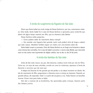 A lenda do surgimento da fogueira de São João
    Dizem que Santa Isabel era muito amiga de Nossa Senhora e, por isso, costumavam visitar-
se. Uma tarde, Santa Isabel foi à casa de Nossa Senhora e aproveitou para contar-lhe que
dentro de algum tempo nasceria seu filho, que se chamaria João Batista.
    Nossa Senhora então perguntou:
    — Como poderei saber do nascimento dessa criança?
    — Vou acender uma fogueira bem grande; assim você poderá vê-la de longe e saberá
que João nasceu. Mandarei também erguer um mastro com uma boneca sobre ele.
    Santa Isabel cumpriu a promessa. Certo dia Nossa Senhora viu ao longe uma fumaceira e depois
umas chamas bem vermelhas. Foi à casa de Isabel e encontrou o menino João Batista, que mais tarde
seria um dos santos mais importantes da religião católica. Isso se deu no dia 24 de junho.


                           A lenda das bombas de São João
    Antes de São João nascer, seu pai, São Zacarias, andava muito triste por não ter filhos.
Certa vez, um anjo de asas coloridas, envolto em uma luz misteriosa, apareceu à frente de
Zacarias e anunciou que ele seria pai.
    A alegria de Zacarias foi tão grande que ele perdeu a voz desse momento em diante. No
dia do nascimento do filho, perguntaram a Zacarias como a criança se chamaria. Fazendo um
grande esforço, ele respondeu “João” e a partir daí recuperou a voz. Todos fizeram um barulhão
enorme. Foram vivas para todos os lados.
    Vem daí o costume de as bombinhas, tão apreciadas pelas crianças, fazerem parte
dos festejos juninos.
                                                                                                    35
 