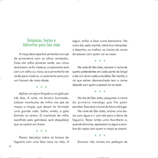 Simpatias, Sortes e                   seguir, enfiar a faca numa bananeira. No
           Adivinhas para São João                 outro dia, pela manhã, retirá-la e interpretar
                                                   o desenho, ou melhor, as iniciais do nome
         A moça deve apanhar pimentas num pé       da pessoa com quem vai se casar.
     de pimenteira com os olhos vendados.
     Caso ela colha pimenta verde, seu noivo
     será jovem; se for madura, o casamento será       Na noite de São João, escrever o nome de
     com um velho ou viúvo; se a pimenta for de    quatro pretendentes em cada ponta do lençol
     verde para madura, o casamento será com       e dar um nó em cada uma delas. De manhã, o
     um homem de meia-idade.                       nó que estiver desmanchado tem o nome
                                                   daquele com quem a pessoa vai se casar.

         Aplicar um jejum forçado a um galo por
     três dias. À noite, no terreiro iluminado,        No dia de São João, perguntar o nome
     colocar montículos de milho nos pés de        do primeiro mendigo que lhe pedir
     moços e moças, que devem ter formado          esmolas. Esse será o nome do futuro cônjuge.
     uma grande roda. Soltar, então, o galo            Na noite de São João, encher uma ba-
     faminto no centro. O montículo de milho       cia com água e ir com ela para a beira da
     escolhido pelo galináceo será daquele(a)      fogueira. Rezar então uma Ave-Maria e,
     que se casará em breve.                       quando terminar, aparecerá na água a som-
                                                   bra do rapaz com quem a moça se casará.

         Passar descalço sobre as brasas da
     fogueira com uma faca nova na mão. A              Escrever três nomes em pedaços de
36
 