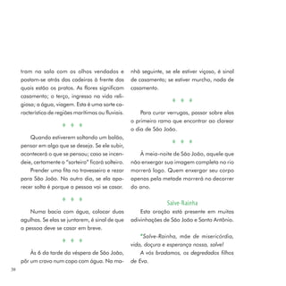 tram na sala com os olhos vendados e             nhã seguinte, se ele estiver viçoso, é sinal
     postam-se atrás das cadeiras à frente das        de casamento; se estiver murcho, nada de
     quais estão os pratos. As flores significam      casamento.
     casamento; o terço, ingresso na vida reli-
     giosa; a água, viagem. Esta é uma sorte ca-
     racterística de regiões marítimas ou fluviais.       Para curar verrugas, passar sobre elas
                                                      o primeiro ramo que encontrar ao clarear
                                                      o dia de São João.
         Quando estiverem soltando um balão,
     pensar em algo que se deseja. Se ele subir,
     acontecerá o que se pensou; caso se incen-          À meia-noite de São João, aquele que
     deie, certamente o “sorteiro” ficará solteiro.   não enxergar sua imagem completa no rio
         Prender uma fita no travesseiro e rezar      morrerá logo. Quem enxergar seu corpo
     para São João. No outro dia, se ela apa-         apenas pela metade morrerá no decorrer
     recer solta é porque a pessoa vai se casar.      do ano.

                                                                     Salve-Rainha
         Numa bacia com água, colocar duas                Esta oração está presente em muitas
     agulhas. Se elas se juntarem, é sinal de que     adivinhações de São João e Santo Antônio.
     a pessoa deve se casar em breve.
                                                          “ Salve-Rainha, mãe de misericórdia,
                                                      vida, doçura e esperança nossa, salve!
         Às 6 da tarde da véspera de São João,            A vós bradamos, os degredados filhos
     pôr um cravo num copo com água. Na ma-           de Eva.
38
 