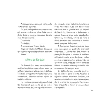 A vós suspiramos, gemendo e chorando,     des ninguém mais trabalha. Enfeitam-se
neste vale de lágrimas.                        sítios, fazendas e ruas com bandeirolas
     Eia, pois, advogada nossa, esses vossos   coloridas para a grande festa da véspera
olhos misericordiosos a nós volvei e depois    de São João. Prepara-se a lenha para a
deste desterro mostrai-nos Jesus, bendito      grande fogueira, onde serão assados ba-
fruto do vosso ventre,                         tata-doce, mandioca, cebola do reino e
     Ó clemente,                               milho. Em torno dela sentam-se os familia-
     Ó piedosa,                                res de sangue e de fogueira.
     Ó doce sempre Virgem Maria.                    O formato da fogueira varia de lugar
     Rogai por nós, Santa Mãe de Deus, para    para lugar: pode ser quadrada, piramidal,
que sejamos dignos das promessas de Cristo.    empilhada… Quanto mais alta, maior é o
     Amém.” ”                                  prestígio de quem a armou. A madeira
                                               utilizada também varia bastante: pinho,
         A Festa de São João                   peroba, maçaranduba, piúva. Não se
                                               queimam cedro, imbaúba nem as ramas da
     Em festa de São João, na maioria das      videira, por terem uma relação estreita com
regiões brasileiras, não faltam fogos de       a passagem de Jesus na terra.
artifício, fogueira, muita comida (o bolo de        Os balões levam, segundo os devo-
São João, principalmente nos bairros rurais,   tos, os pedidos para o santo. Quando a
é essencial), bebida e danças típicas de       fogueira começa a queimar, o mastro, que
cada localidade.                               recebeu a bandeira do santo homenagea-
     No Nordeste, por exemplo, essa festa é    do, já se encontra preparado. Ele é levan-
tão tradicional que no dia 23 de junho,        tado enquanto se fazem preces, pedidos
depois do meio-dia, em algumas localida-       e simpatias:
                                                                                             39
 