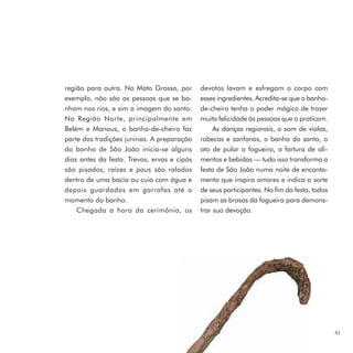 região para outra. No Mato Grosso, por       devotos lavam e esfregam o corpo com
exemplo, não são as pessoas que se ba-       esses ingredientes. Acredita-se que o banho-
nham nos rios, e sim a imagem do santo.      de-cheiro tenha o poder mágico de trazer
Na Região Norte, principalmente em           muita felicidade às pessoas que o praticam.
Belém e Manaus, o banho-de-cheiro faz             As danças regionais, o som de violas,
parte das tradições juninas. A preparação    rabecas e sanfonas, o banho do santo, o
do banho de São João inicia-se alguns        ato de pular a fogueira, a fartura de ali-
dias antes da festa. Trevos, ervas e cipós   mentos e bebidas — tudo isso transforma a
são pisados, raízes e paus são ralados       festa de São João numa noite de encanta-
dentro de uma bacia ou cuia com água e       mento que inspira amores e indica a sorte
depois guardados em garrafas até o           de seus participantes. No fim da festa, todos
momento do banho.                            pisam as brasas da fogueira para demons-
    Chegada a hora da cerimônia, os          trar sua devoção.




                                                                                             41
 