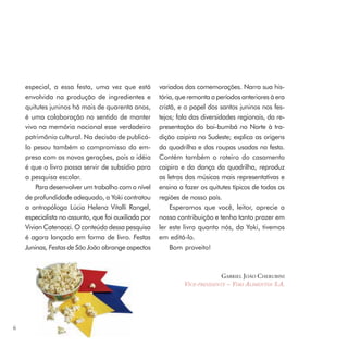 especial, a essa festa, uma vez que está         variados das comemorações. Narra sua his-
    envolvida na produção de ingredientes e          tória, que remonta a períodos anteriores à era
    quitutes juninos há mais de quarenta anos,       cristã, e o papel dos santos juninos nos fes-
    é uma colaboração no sentido de manter           tejos; fala das diversidades regionais, da re-
    vivo na memória nacional esse verdadeiro         presentação do boi-bumbá no Norte à tra-
    patrimônio cultural. Na decisão de publicá-      dição caipira no Sudeste; explica as origens
    lo pesou também o compromisso da em-             da quadrilha e das roupas usadas na festa.
    presa com as novas gerações, pois a idéia        Contém também o roteiro do casamento
    é que o livro possa servir de subsídio para      caipira e da dança da quadrilha, reproduz
    a pesquisa escolar.                              as letras das músicas mais representativas e
        Para desenvolver um trabalho com o nível     ensina a fazer os quitutes típicos de todas as
    de profundidade adequado, a Yoki contratou       regiões de nosso país.
    a antropóloga Lúcia Helena Vitalli Rangel,            Esperamos que você, leitor, aprecie a
    especialista no assunto, que foi auxiliada por   nossa contribuição e tenha tanto prazer em
    Vivian Catenacci. O conteúdo dessa pesquisa      ler este livro quanto nós, da Yoki, tivemos
    é agora lançado em forma de livro. Festas        em editá-lo.
    Juninas, Festas de São João abrange aspectos          Bom proveito!



                                                                            GABRIEL JOÃO CHERUBINI
                                                              VICE-PRESIDENTE – YOKI ALIMENTOS S.A.




6
 