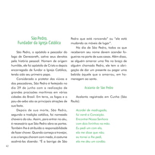 São Pedro,                         Pedro que está roncando” ou “ele está
          Fundador da Igreja Católica               mudando os móveis de lugar”.
                                                        No dia de São Pedro, todos os que
         São Pedro, o apóstolo e pescador do        receberam seu nome devem acender fo-
     lago de Genezareth, cativa seus devotos        gueiras na porta de suas casas. Além disso,
     pela história pessoal. Homem de origem         se alguém amarrar uma fita no braço de
     humilde, ele foi apóstolo de Cristo e depois   alguém chamado Pedro, ele tem a obri-
     encarregado de fundar a Igreja Católica,       gação de dar um presente ou pagar uma
     tendo sido seu primeiro papa.                  bebida àquele que o amarrou, em ho-
         Considerado o protetor das viúvas e        menagem ao santo.
     dos pescadores, São Pedro é festejado no
     dia 29 de junho com a realização de                      Acalanto de São Pedro
     grandes procissões marítimas em várias
     cidades do Brasil. Em terra, os fogos e o          Acalanto registrado em Cunha (São
     pau-de-sebo são as principais atrações de      Paulo):
     sua festa.
         Depois de sua morte, São Pedro,                Acordei de madrugada,
     segundo a tradição católica, foi nomeado           fui varrê a Conceição.
     chaveiro do céu. Assim, para entrar no céu,        Encontrei Nossa Senhora
     é necessário que São Pedro abra as portas.         com dois livrinhos na mão.
     Também lhe é atribuída a responsabilidade          Eu pedi um com ela,
     de fazer chover. Quando começa a trovejar,         ela me disse que não;
     e as crianças choram com medo, é costume           eu tornei a lhe pedi,
     acalmá-las dizendo: “É a barriga de São            ela me deu um cordão.
42
 