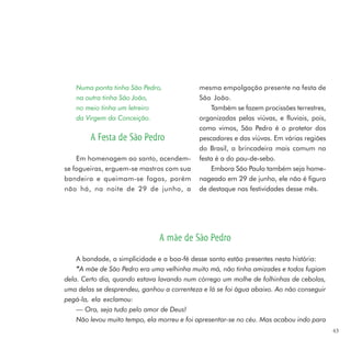 Numa ponta tinha São Pedro,              mesma empolgação presente na festa de
   na outra tinha São João,                 São João.
   no meio tinha um letreiro                    Também se fazem procissões terrestres,
   da Virgem da Conceição.                  organizadas pelas viúvas, e fluviais, pois,
                                            como vimos, São Pedro é o protetor dos
        A Festa de São Pedro                pescadores e das viúvas. Em várias regiões
                                            do Brasil, a brincadeira mais comum na
    Em homenagem ao santo, acendem-         festa é a do pau-de-sebo.
se fogueiras, erguem-se mastros com sua         Embora São Paulo também seja home-
bandeira e queimam-se fogos, porém          nageado em 29 de junho, ele não é figura
não há, na noite de 29 de junho, a          de destaque nas festividades desse mês.




                               A mãe de São Pedro
    A bondade, a simplicidade e a boa-fé desse santo estão presentes nesta história:
    “ A mãe de São Pedro era uma velhinha muito má, não tinha amizades e todos fugiam
dela. Certo dia, quando estava lavando num córrego um molhe de folhinhas de cebolas,
uma delas se desprendeu, ganhou a correnteza e lá se foi água abaixo. Ao não conseguir
pegá-la, ela exclamou:
    — Ora, seja tudo pelo amor de Deus!
    Não levou muito tempo, ela morreu e foi apresentar-se no céu. Mas acabou indo para
                                                                                          43
 