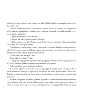 o inferno, tão grande era o peso de seus pecados. O filho ainda andava pelo mundo e não
     lhe podia valer.
          Quando São Pedro morreu, foi nomeado chaveiro do céu. Sua mãe o viu no gozo das
     glórias celestes e pediu-lhe por gestos que a salvasse. Como ele não podia resolver nada
     por si, apelou ao Senhor:
          — Salva minha mãe, Divino Mestre.
          O Senhor lhe respondeu com essas palavras:
          — Se houver, no Livro das Almas, na vida de tua mãe, ao menos uma boa ação, estará
     salva caso ela saiba aproveitá-la.
          Examinou-se o livro e a certa altura, nas contas da mãe de São Pedro, encontrou-se a
     folhinha de cebola, nada mais! Era a mesma que motivara o comentário da velha, que ao
     menos uma vez na vida se mostrara conformada:
          — Seja tudo pelo amor de Deus!
          Então o Senhor disse a Pedro:
          — Lança uma das pontas da folhinha em direção ao inferno. Tua mãe que se agarre a
     ela e tu a puxarás. Se ela conseguir subir até aqui, estará salva.
          Pedro fez tudo o que o Senhor lhe ordenou.
          A velhinha agarrou-se à folha, mas uma porção de almas, querendo aproveitar a
     oportunidade de salvação, segurou-se às pernas da velha. Apesar disso, ela subia.
     Quando o grupo já estava a certa altura, outras almas se agarravam às pernas das
     primeiras.
          A velha, indignada, de avara que era, esperneou e atirou novamente ao inferno as
     companheiras, pois não queria levá-las para o céu. Nesse mesmo instante, porém, a
     folha de cebola partiu-se, e a mãe de São Pedro ficou no espaço. Não tinha por onde
44
 