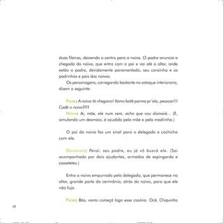 duas fileiras, deixando o centro para a noiva. O padre anuncia a
     chegada da noiva, que entra com o pai e vai até o altar, onde
     estão o padre, devidamente paramentado, seu coroinha e os
     padrinhos e pais dos noivos.
         Os personagens, carregando bastante no sotaque interiorano,
     dizem o seguinte:

        PADRE: A noiva tá chegano! Vamo batê parma pr’ela, pessoar!!!
     Cadê o noivo???
        N OIVA: Ai, mãe, ele num vem, acho que vou dismaiá... (E,
     simulando um desmaio, é acudida pela mãe e pela madrinha.)

        O pai da noiva faz um sinal para o delegado e cochicha
     com ele.

         D E L E G A D O : Peraí, seu padre, eu já vô buscá ele. (Sai
     acompanhado por dois ajudantes, armados de espingarda e
     cassetetes.)

         Entra o noivo empurrado pelo delegado, que permanece no
     altar, grande parte da cerimônia, atrás do noivo, para que ele
     não fuja.

        PADRE: Bão, vamo começá logo esse casório. Ocê, Chiquinha
48
 
