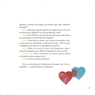 Dengosa, promete, de coração, pra marido toda vida o Pedrinho
Foguetão?
    NOIVA: Mas que pregunta isquisita seu vigário faz pra mim. Eu
vim aqui mais o Pedrinho num foi pra dizê que sim???
    PADRE: E ocê, Pedrinho, que me olha assim tão prosa, qué mesmo
pra sua esposa a sinhá Chiquinha Dengosa?
    NOIVO: Num havia de querê, num é essa minha opinião, mas,
se não caso com a Chiquinha, vô direto pro caixão... (Vira-se para
o delegado, que está com a espingarda em punho.)
    P ADRE: Então, em nome do cravo e do manjericão, caso a
Chiquinha Dengosa com o Pedrinho Foguetão! E viva os noivos!
    C ONVIDADOS : Viva!!! (Conforme os noivos passam pelos
convidados, pode-se jogar arroz.)
    PADRE: E vamo pro baile, pessoar!!!

   Com os convidados já devidamente formados, tem início a
quadrilha — o grande baile do casamento.




                                                                     49
 