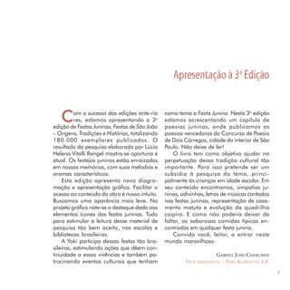 Apresentação à 3a Edição


   C      om o sucesso das edições ante-rio
          res, estamos apresentando a 3a
edição de Festas Juninas, Festas de São João
                                                como tema a Festa Junina. Nesta 3a edição
                                                estamos acrescentando um capítulo de
                                                poesias juninas, onde publicamos as
– Origens, Tradições e Histórias, totalizando   poesias vencedoras do Concurso de Poesia
180.000 exemplares publicados. O                de Dois Córregos, cidade do interior de São
resultado da pesquisa elaborada por Lúcia       Paulo. Não deixe de ler!
Helena Vitalli Rangel mostra-se oportuna e          O livro tem como objetivo ajudar na
atual. Os festejos juninos estão enraizados     perpetuação dessa tradição cultural tão
em nossas memórias, com suas melodias e         importante. Para isso pretende ser um
aromas característicos.                         subsídio à pesquisa do tema, princi-
    Esta edição apresenta nova diagra-          palmente às crianças em idade escolar. Em
mação e apresentação gráfica. Facilitar o       seu conteúdo encontramos, simpatias ju-
acesso ao conteúdo da obra é nosso intuito.     ninas, adivinhas, letras de músicas cantadas
Buscamos uma aparência mais leve. No            nas festas juninas, representação de casa-
projeto gráfico note-se o destaque dado aos     mento matuto e evolução da quadrilha
elementos ícones das festas juninas. Tudo       caipira. E como não poderia deixar de
para estimular a leitura desse material de      faltar, as saborosas comidas típicas en-
pesquisa tão bem aceito, nas escolas e          contradas em qualquer festa junina.
bibliotecas brasileiras.                            Convido você, leitor, a entrar neste
    A Yoki participa dessas festas tão bra-     mundo maravilhoso.
sileiras, estimulando ações que dêem con-
tinuidade a essas vivências e também pa-                              GABRIEL JOÃO CHERUBINI
trocinando eventos culturais que tenham                 VICE-PRESIDENTE – YOKI ALIMENTOS S.A.

                                                                                                7
 