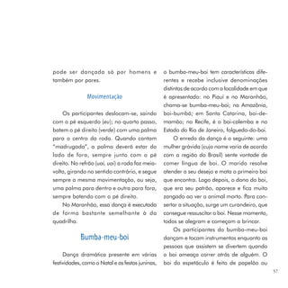 pode ser dançada só por homens e                  o bumba-meu-boi tem características dife-
também por pares.                                 rentes e recebe inclusive denominações
                                                  distintas de acordo com a localidade em que
               Movimentação                       é apresentado: no Piauí e no Maranhão,
                                                  chama-se bumba-meu-boi; na Amazônia,
    Os participantes deslocam-se, saindo          boi-bumbá; em Santa Catarina, boi-de-
com o pé esquerdo (eu); no quarto passo,          mamão; no Recife, é o boi-calemba e no
batem o pé direito (verde) com uma palma          Estado do Rio de Janeiro, folguedo-do-boi.
para o centro da roda. Quando cantam                   O enredo da dança é o seguinte: uma
“madrugada”, a palma deverá estar do              mulher grávida (cujo nome varia de acordo
lado de fora, sempre junto com o pé               com a região do Brasil) sente vontade de
direito. No refrão (uai, uai) a roda faz meia-    comer língua de boi. O marido resolve
volta, girando no sentido contrário, e segue      atender a seu desejo e mata o primeiro boi
sempre a mesma movimentação, ou seja,             que encontra. Logo depois, o dono do boi,
uma palma para dentro e outra para fora,          que era seu patrão, aparece e fica muito
sempre batendo com o pé direito.                  zangado ao ver o animal morto. Para con-
    No Maranhão, essa dança é executada           sertar a situação, surge um curandeiro, que
de forma bastante semelhante à da                 consegue ressuscitar o boi. Nesse momento,
quadrilha.                                        todos se alegram e começam a brincar.
                                                       Os participantes do bumba-meu-boi
            Bumba-meu-boi                         dançam e tocam instrumentos enquanto as
                                                  pessoas que assistem se divertem quando
     Dança dramática presente em várias           o boi ameaça correr atrás de alguém. O
festividades, como o Natal e as festas juninas,   boi do espetáculo é feito de papelão ou
                                                                                                57
 