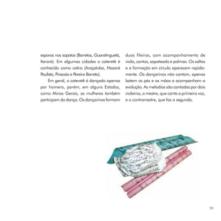 esporas nos sapatos (Barretos, Guaratinguetá,   duas fileiras, com acompanhamento de
Itararé). Em algumas cidades o cateretê é       viola, cantos, sapateado e palmas. Os saltos
conhecido como catira (Araçatuba, Nazaré        e a formação em círculo aparecem rapida-
Paulista, Piracaia e Pereira Barreto).          mente. Os dançarinos não cantam, apenas
     Em geral, o cateretê é dançado apenas      batem os pés e as mãos e acompanham a
por homens, porém, em alguns Estados,           evolução. As melodias são cantadas por dois
como Minas Gerais, as mulheres também           violeiros, o mestre, que canta a primeira voz,
participam da dança. Os dançarinos formam       e o contramestre, que faz a segunda.




                                                                                                 59
 
