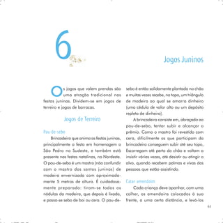 6                                                               Jogos Juninos


   O        s jogos que valem prendas são
            uma atração tradicional nas
festas juninas. Dividem-se em jogos de
                                               sebo é então solidamente plantado no chão
                                               e muitas vezes recebe, no topo, um triângulo
                                               de madeira ao qual se amarra dinheiro
terreiro e jogos de barracas.                  (uma cédula de valor alto ou um depósito
                                               repleto de dinheiro).
           Jogos de Terreiro                        A brincadeira consiste em, abraçado ao
                                               pau-de-sebo, tentar subir e alcançar o
Pau-de-sebo                                    prêmio. Como o mastro foi revestido com
    Brincadeira que anima as festas juninas,   cera, dificilmente os que participam da
principalmente a festa em homenagem a          brincadeira conseguem subir até seu topo,
São Pedro no Sudeste, e também está            Escorregam até perto do chão e voltam a
presente nas festas natalinas, no Nordeste.    insistir várias vezes, até desistir ou atingir o
O pau-de-sebo é um mastro (não confundir       alvo, quando recebem palmas e vivas das
com o mastro dos santos juninos) de            pessoas que estão assistindo.
madeira envernizada com aproximada-
mente 5 metros de altura. É cuidadosa-         Catar amendoim
mente preparado: tiram-se todos os                 Cada criança deve apanhar, com uma
nódulos da madeira, que depois é lixada,       colher, os amendoins colocados à sua
e passa-se sebo de boi ou cera. O pau-de-      frente, a uma certa distância, e levá-los
                                                                                                  61
 