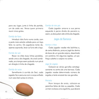 para seu lugar, junto à linha de partida,     Corrida de três pés
     um de cada vez. Vence quem primeiro               Cada jogador amarra a sua perna
     reunir cinco grãos.                           esquerda à perna direita do parceiro e,
                                                   assim, os dois pulam até a linha de chegada.
     Corrida de funis
          Introduzir dois funis numa corda, com               Jogos de Barracas
     a parte mais estreita voltada para um laço
     feito no centro. Os jogadores terão de,       Acertar o Alvo
     apenas soprando, levar os funis até o laço.       Cada jogador recebe três bolinhas e,
                                                   de certa distância, procura jogá-las dentro
     Corrida do saci                               da boca de um grande caipira, desenhado
        Riscar no chão duas linhas paralelas,      em cartolina. Em algumas regiões, um pa-
     sendo uma a de chegada. Ao sinal combi-       lhaço substitui o caipira no cartaz.
     nado, as crianças saem pulando num pé só
     em direção à linha de chegada.                Jogo de argolas
                                                       Colocam-se várias garrafas estrategi-
     Corrida de sacos                              camente no centro de uma barraca. Cada
         Semelhante à corrida do Saci, cada        jogador recebe determinado número de
     jogador faz o percurso com o corpo enfiado    argolas e tenta encaixá-las nas garrafas.
     num saco bem preso à cintura.
                                                   Pescaria
                                                       Num tanque de areia, colocam-se
                                                   peixinhos feitos de lata ou papelão. Cada
                                                   um tem na boca uma argolinha, que deverá
62
 