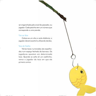 ser enganchada pelo anzol do pescador, ou
jogador. Cada peixinho tem um número que
corresponde a uma prenda.

Tiro ao Alvo
    Coloca-se um alvo a certa distância; o
jogador deverá acertá-lo utilizando dardos.

Toca do Coelho
    Várias tocas numeradas são espalha-
das num espaço fechado da barraca. Os
jogadores apostam em determinada
toca. Quando se solta ali um coelhinho,
vence o jogador da toca em que ele
primeiro entrar.




                                              63
 