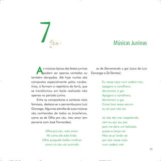 7                                                         Músicas Juninas



    A     s músicas típicas das festas juninas
          podem ser apenas cantadas ou
também dançadas. Até hoje muitas são
                                                    as de Derramando o gai (coco de Luiz
                                                 Gonzaga e Zé Dantas):

compostas especialmente pelos nordes-                   Eu nesse coco num vadeio mai,
tinos, e formam o repertório do forró, que              apagaro o candihero,
se transformou em baile realizado não                   derramaro o gai
apenas no período junino.                               Apagaro o candihero,
    Entre os compositores e cantores mais               derramaro o gai.
famosos, destaca-se o pernambucano Luiz                 Coisa boa nesse escuro
Gonzaga. Algumas estrofes de suas músicas               eu sei que não sai.
são conhecidas de todos os brasileiros,
como as de Olha pro céu, meu amor (em                   Já não tão mai respeitando
parceria com José Fernandes):                           nem eu qui sou pai,
                                                        pois me dero um beliscão,
          Olha pro céu, meu amor.                       quase a carça cai.
           Vê como ele está lindo.                      Não se pr’onde vai
        Olha praquele balão multicor                    por isso nesse coco
         como no céu vai sumindo                        num vadeio mai
                                                                                           65
 