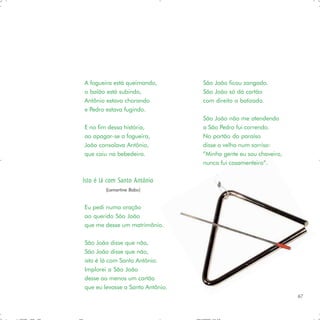 A fogueira está queimando,        São João ficou zangado.
o balão está subindo,             São João só dá cartão
Antônio estava chorando           com direito a batizado.
e Pedro estava fugindo.
                                  São João não me atendendo
E no fim dessa história,          a São Pedro fui correndo.
ao apagar-se a fogueira,          No portão do paraíso
João consolava Antônio,           disse o velho num sorriso:
que caiu na bebedeira.            ”Minha gente eu sou chaveiro,
                                  nunca fui casamenteiro”.

Isto é lá com Santo Antônio
        (Lamartine Babo)


Eu pedi numa oração
ao querido São João
que me desse um matrimônio.

São João disse que não,
São João disse que não,
isto é lá com Santo Antônio.
Implorei a São João
desse ao menos um cartão
que eu levasse a Santo Antônio.
                                                                  67
 