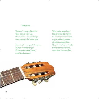 Balãozinho

     Venha cá, meu balãozinho.      Toda mata pega fogo.
     Diga aonde você vai.           Passarinhos vão morrer.
     Vou subindo, vou pra longe,    Se cair em nossas matas,
     vou pra casa dos meus pais.    o que pode acontecer.
                                    Já estou arrependido.
     Ah, ah, ah, mas que bobagem.   Quanto mal faz um balão.
     Nunca vi balão ter pai.        Ficarei bem quietinho,
     Fique quieto neste canto       amarrado num cordão.
     e daí você não sai.




68
 